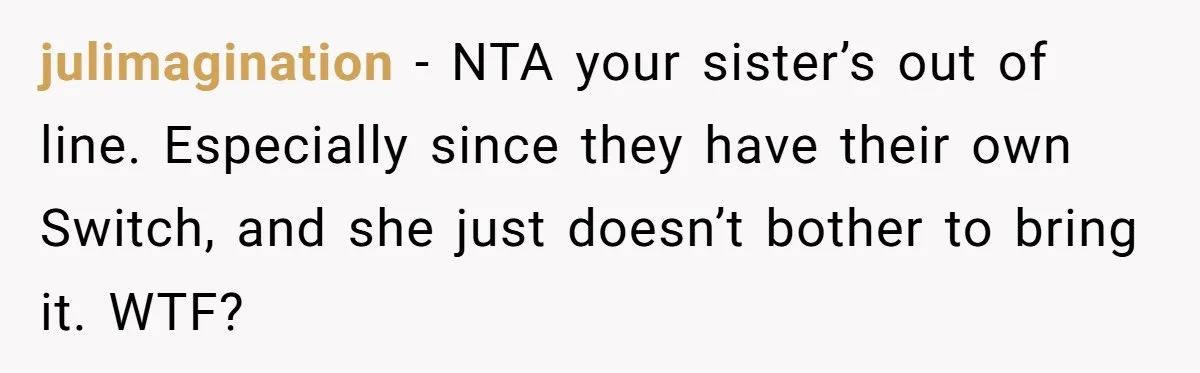 julimagination − NTA your sister’s out of line. Especially since they have their own Switch, and she just doesn’t bother to bring it. WTF?