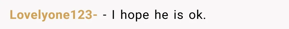 Lovelyone123- − I hope he is ok.