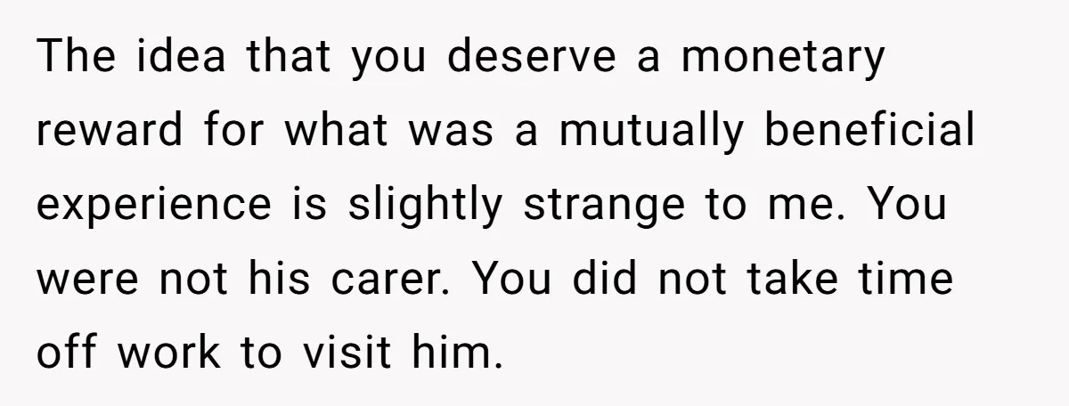 The idea that you deserve a monetary reward for what was a mutually beneficial experience is slightly strange to me. You were not his carer. You did not take time...
