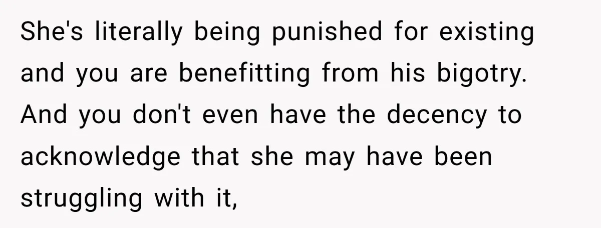 She's literally being punished for existing and you are benefitting from his bigotry. And you don't even have the decency to acknowledge that she may have been struggling with it,