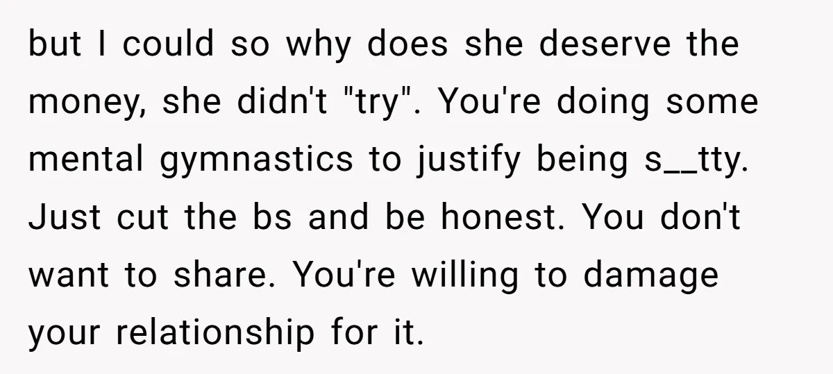 but I could so why does she deserve the money, she didn't "try". You're doing some mental gymnastics to justify being s__tty. Just cut the bs and be honest. You...