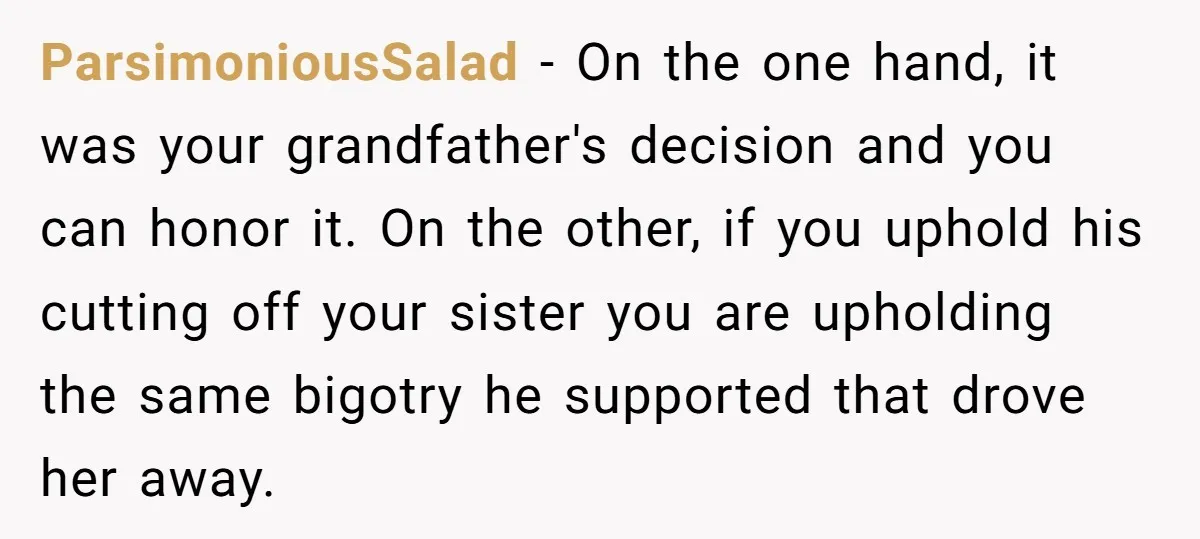 ParsimoniousSalad − On the one hand, it was your grandfather's decision and you can honor it. On the other, if you uphold his cutting off your sister you are upholding...