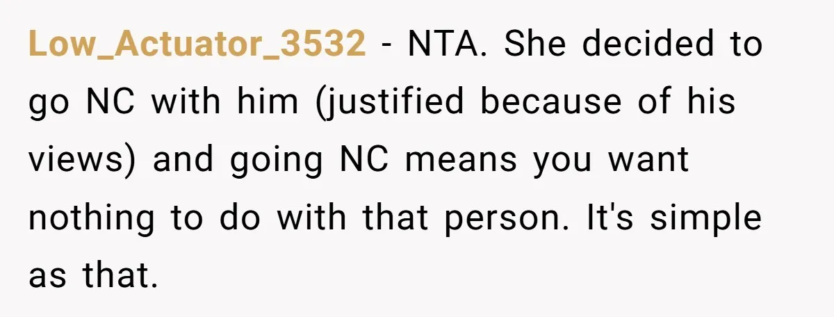 Low_Actuator_3532 − NTA. She decided to go NC with him (justified because of his views) and going NC means you want nothing to do with that person. It's simple as...