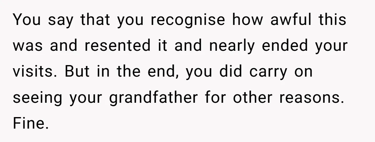 You say that you recognise how awful this was and resented it and nearly ended your visits. But in the end, you did carry on seeing your grandfather for other...