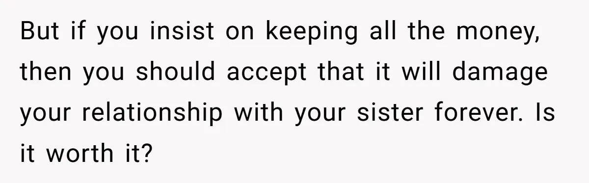 But if you insist on keeping all the money, then you should accept that it will damage your relationship with your sister forever. Is it worth it?