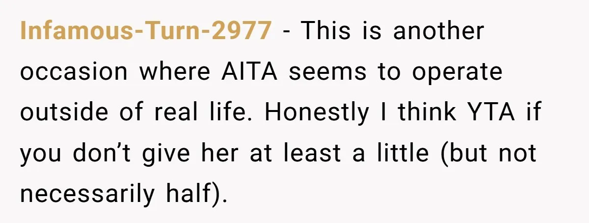 Infamous-Turn-2977 − This is another occasion where AITA seems to operate outside of real life. Honestly I think YTA if you don’t give her at least a little (but not...