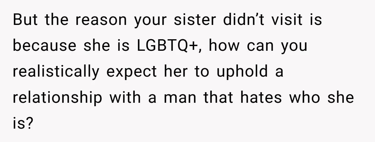 But the reason your sister didn’t visit is because she is LGBTQ+, how can you realistically expect her to uphold a relationship with a man that hates who she is?