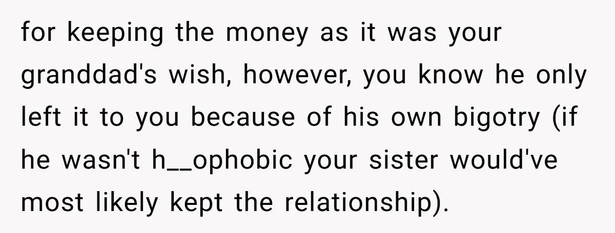 for keeping the money as it was your granddad's wish, however, you know he only left it to you because of his own bigotry (if he wasn't h__ophobic your sister...
