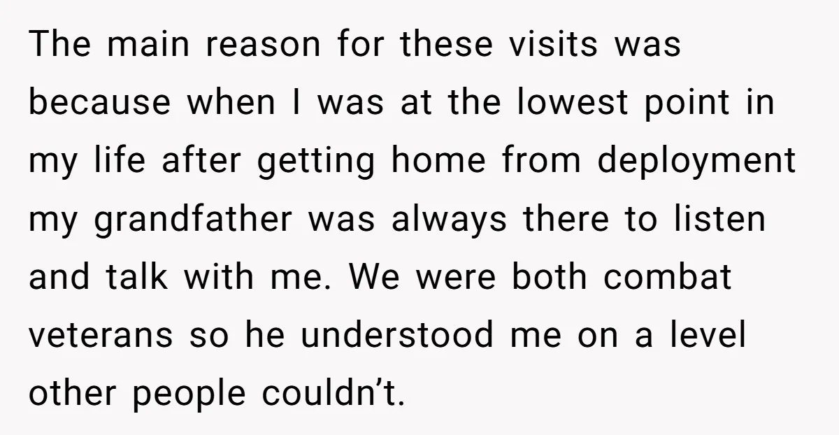 The main reason for these visits was because when I was at the lowest point in my life after getting home from deployment my grandfather was always there to listen...