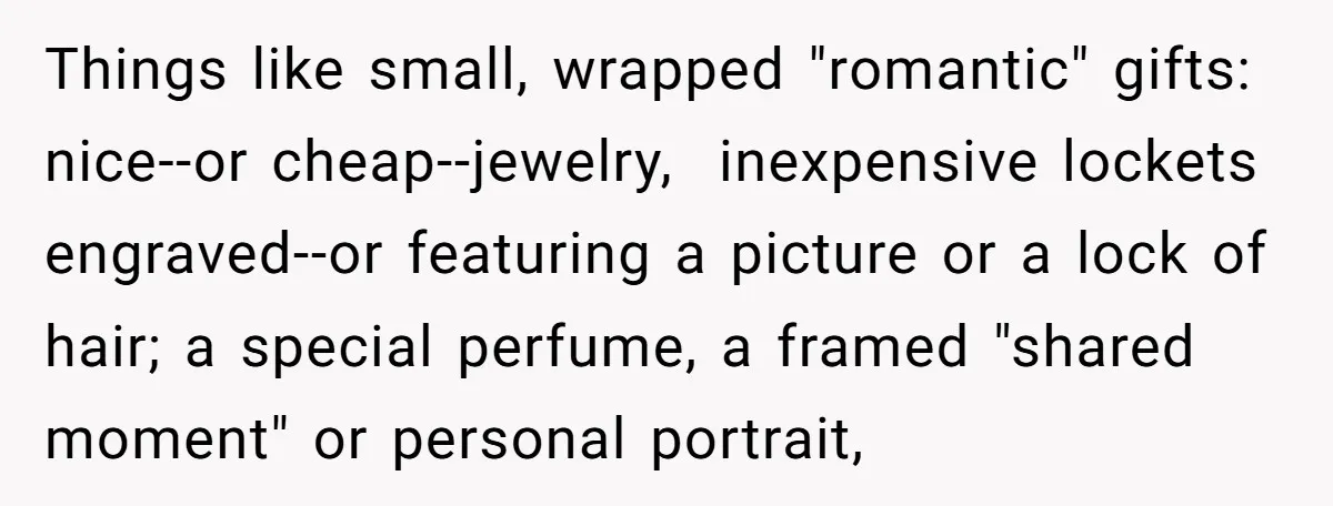 Things like small, wrapped "romantic" gifts: nice--or cheap--jewelry, inexpensive lockets engraved--or featuring a picture or a lock of hair; a special perfume, a framed "shared moment" or personal portrait,