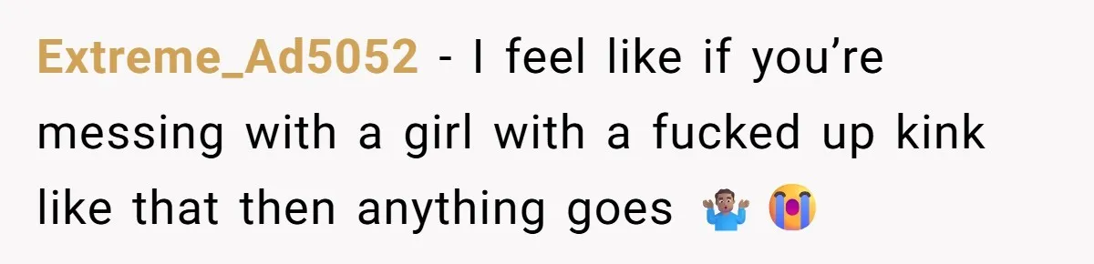 Extreme_Ad5052 − I feel like if you’re messing with a girl with a fucked up kink like that then anything goes 🤷🏽♂️😭