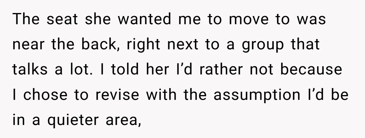 The seat she wanted me to move to was near the back, right next to a group that talks a lot. I told her I’d rather not because I chose...