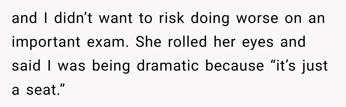 and I didn’t want to risk doing worse on an important exam. She rolled her eyes and said I was being dramatic because “it’s just a seat.”