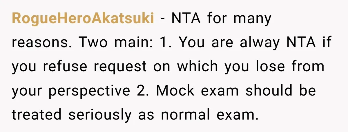 RogueHeroAkatsuki − NTA for many reasons. Two main: 1. You are alway NTA if you refuse request on which you lose from your perspective 2. Mock exam should be treated...