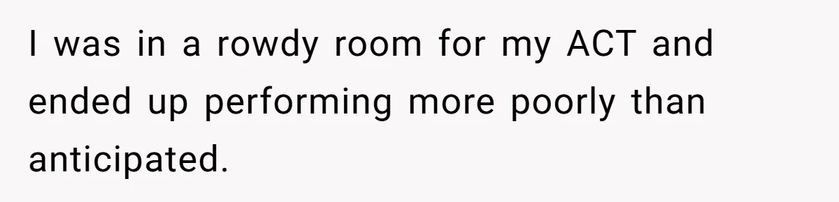 I was in a rowdy room for my ACT and ended up performing more poorly than anticipated.