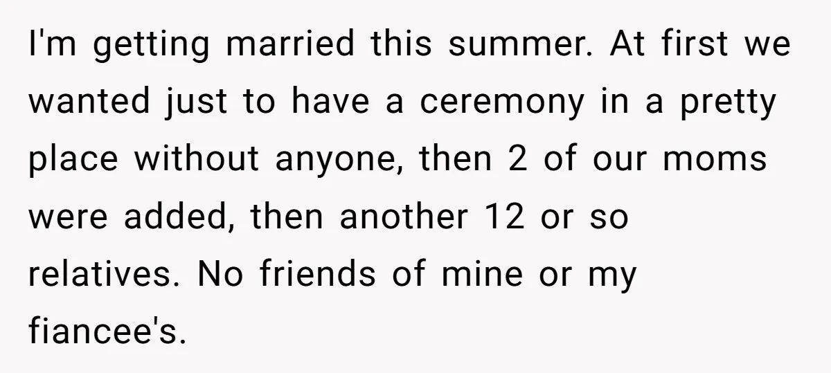 I'm getting married this summer. At first we wanted just to have a ceremony in a pretty place without anyone, then 2 of our moms were added, then another 12...