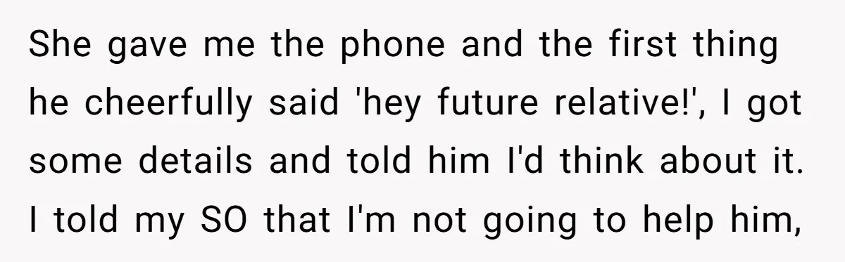 She gave me the phone and the first thing he cheerfully said 'hey future relative!', I got some details and told him I'd think about it. I told my SO...