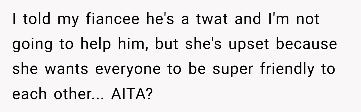 I told my fiancee he's a twat and I'm not going to help him, but she's upset because she wants everyone to be super friendly to each other... AITA?
