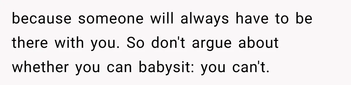 because someone will always have to be there with you. So don't argue about whether you can babysit: you can't.