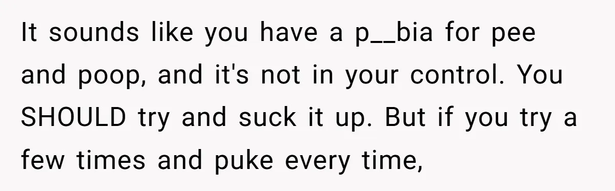 It sounds like you have a p__bia for pee and poop, and it's not in your control. You SHOULD try and suck it up. But if you try a few...