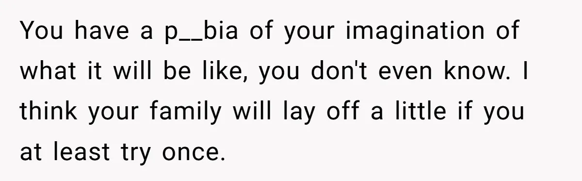 You have a p__bia of your imagination of what it will be like, you don't even know. I think your family will lay off a little if you at least...