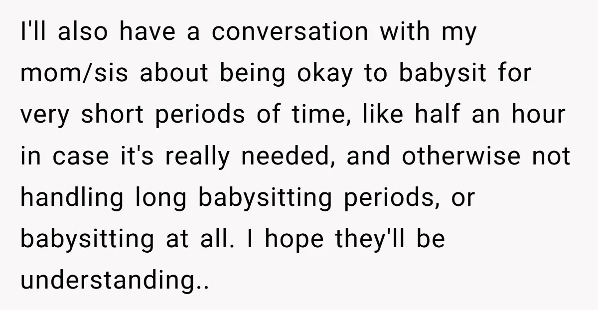 I'll also have a conversation with my mom/sis about being okay to babysit for very short periods of time, like half an hour in case it's really needed, and otherwise...