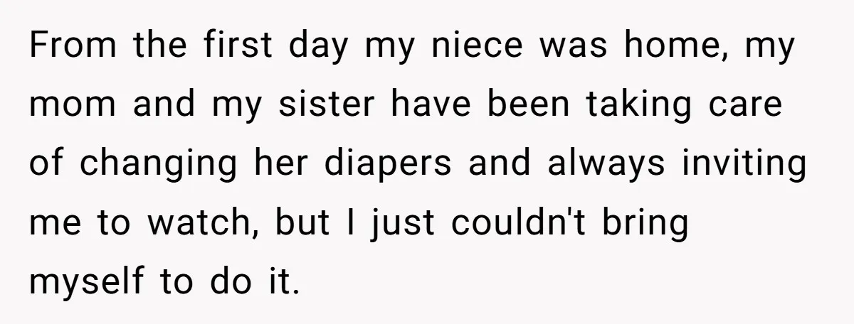 From the first day my niece was home, my mom and my sister have been taking care of changing her diapers and always inviting me to watch, but I just...