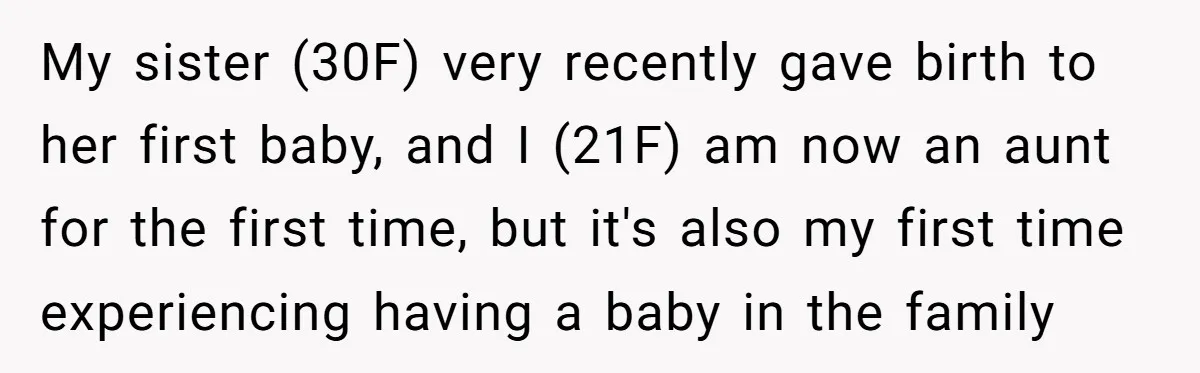 My sister (30F) very recently gave birth to her first baby, and I (21F) am now an aunt for the first time, but it's also my first time experiencing having...
