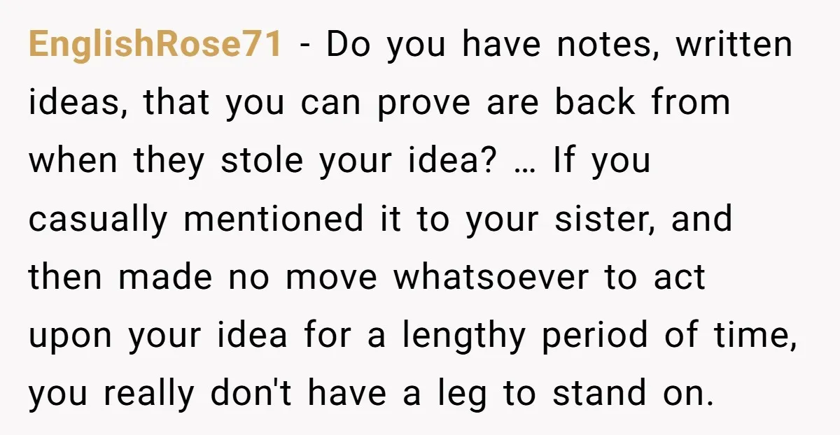 EnglishRose71 − Do you have notes, written ideas, that you can prove are back from when they stole your idea? … If you casually mentioned it to your sister, and...