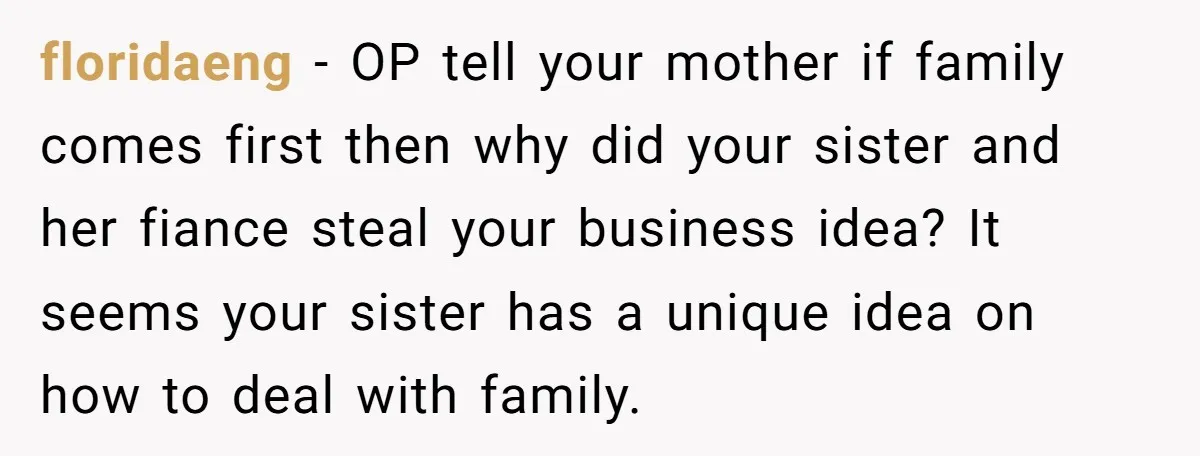 floridaeng − OP tell your mother if family comes first then why did your sister and her fiance steal your business idea? It seems your sister has a unique idea...