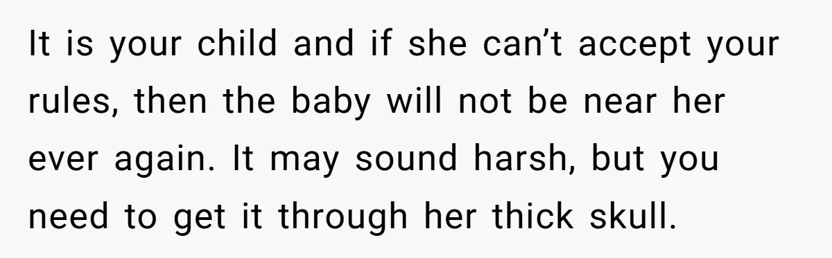 It is your child and if she can’t accept your rules, then the baby will not be near her ever again. It may sound harsh, but you need to get...