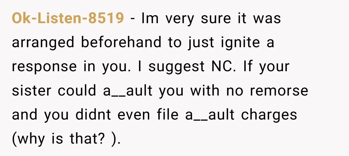 Ok-Listen-8519 − Im very sure it was arranged beforehand to just ignite a response in you. I suggest NC. If your sister could a__ault you with no remorse and you...