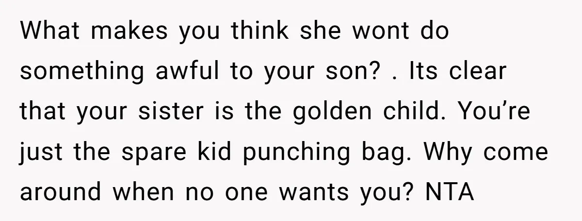 What makes you think she wont do something awful to your son? . Its clear that your sister is the golden child. You’re just the spare kid punching bag. Why...