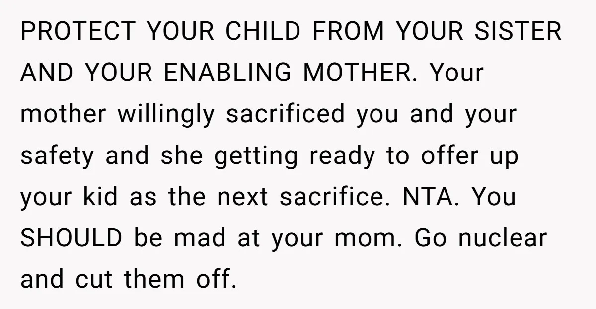 PROTECT YOUR CHILD FROM YOUR SISTER AND YOUR ENABLING MOTHER. Your mother willingly sacrificed you and your safety and she getting ready to offer up your kid as the next...
