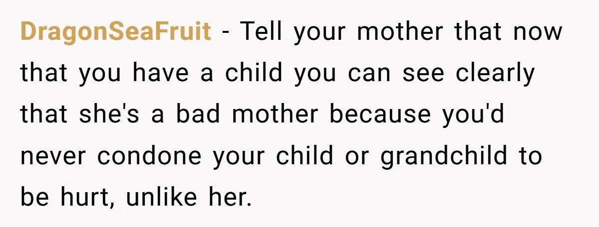 DragonSeaFruit − Tell your mother that now that you have a child you can see clearly that she's a bad mother because you'd never condone your child or grandchild to...