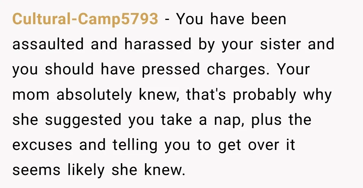 Cultural-Camp5793 − You have been assaulted and harassed by your sister and you should have pressed charges. Your mom absolutely knew, that's probably why she suggested you take a nap,...
