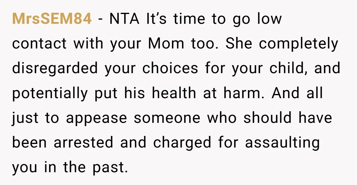 MrsSEM84 − NTA It’s time to go low contact with your Mom too. She completely disregarded your choices for your child, and potentially put his health at harm. And all...
