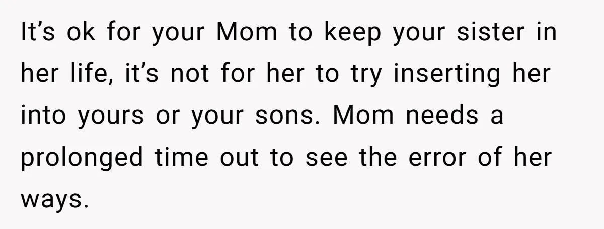 It’s ok for your Mom to keep your sister in her life, it’s not for her to try inserting her into yours or your sons. Mom needs a prolonged time...