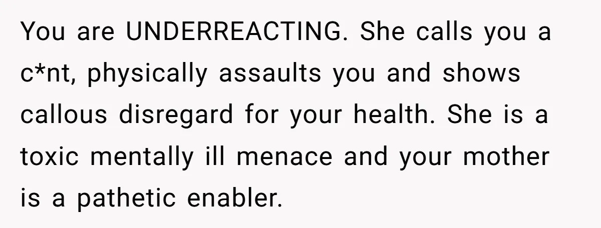 You are UNDERREACTING. She calls you a c*nt, physically assaults you and shows callous disregard for your health. She is a toxic mentally ill menace and your mother is a...