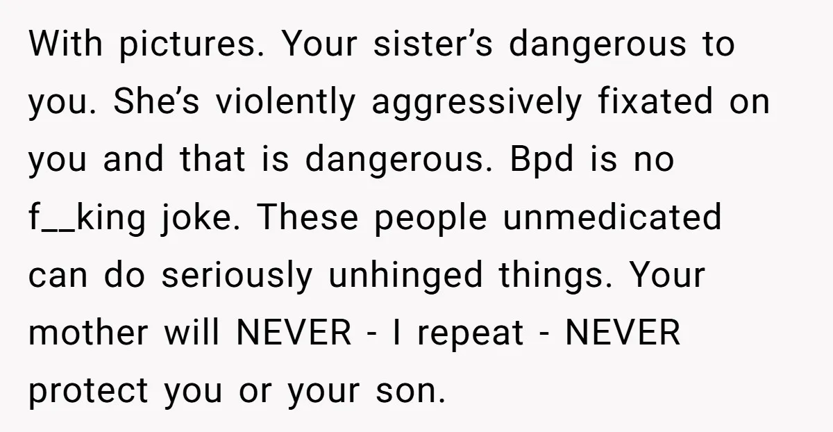 With pictures. Your sister’s dangerous to you. She’s violently aggressively fixated on you and that is dangerous. Bpd is no f__king joke. These people unmedicated can do seriously unhinged things....