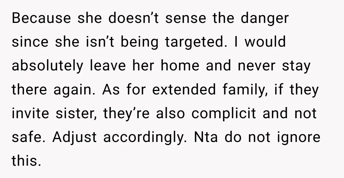 Because she doesn’t sense the danger since she isn’t being targeted. I would absolutely leave her home and never stay there again. As for extended family, if they invite sister,...
