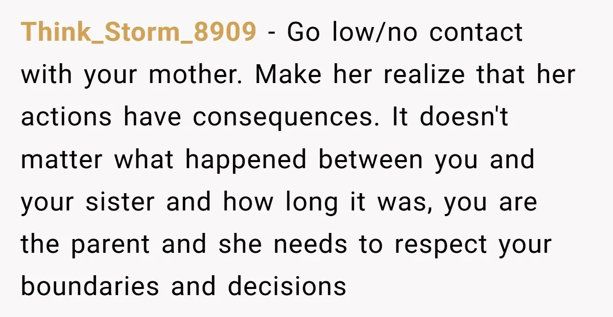 Think_Storm_8909 − Go low/no contact with your mother. Make her realize that her actions have consequences. It doesn't matter what happened between you and your sister and how long it...