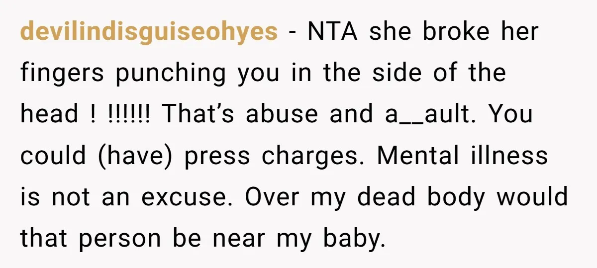 devilindisguiseohyes − NTA she broke her fingers punching you in the side of the head ! !!!!!! That’s abuse and a__ault. You could (have) press charges. Mental illness is not...