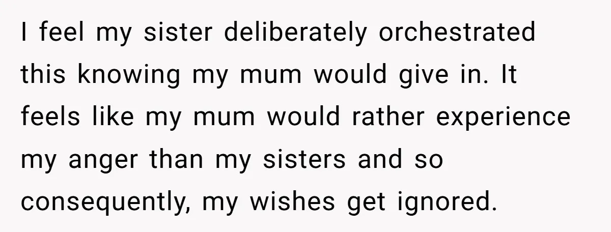 I feel my sister deliberately orchestrated this knowing my mum would give in. It feels like my mum would rather experience my anger than my sisters and so consequently, my...