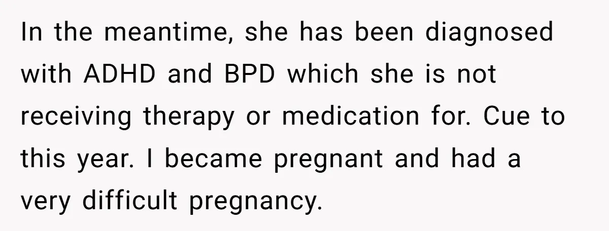 In the meantime, she has been diagnosed with ADHD and BPD which she is not receiving therapy or medication for. Cue to this year. I became pregnant and had a...