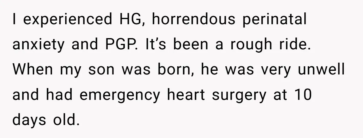 I experienced HG, horrendous perinatal anxiety and PGP. It’s been a rough ride. When my son was born, he was very unwell and had emergency heart surgery at 10 days...
