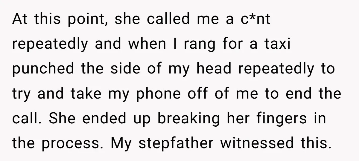 At this point, she called me a c*nt repeatedly and when I rang for a taxi punched the side of my head repeatedly to try and take my phone off...