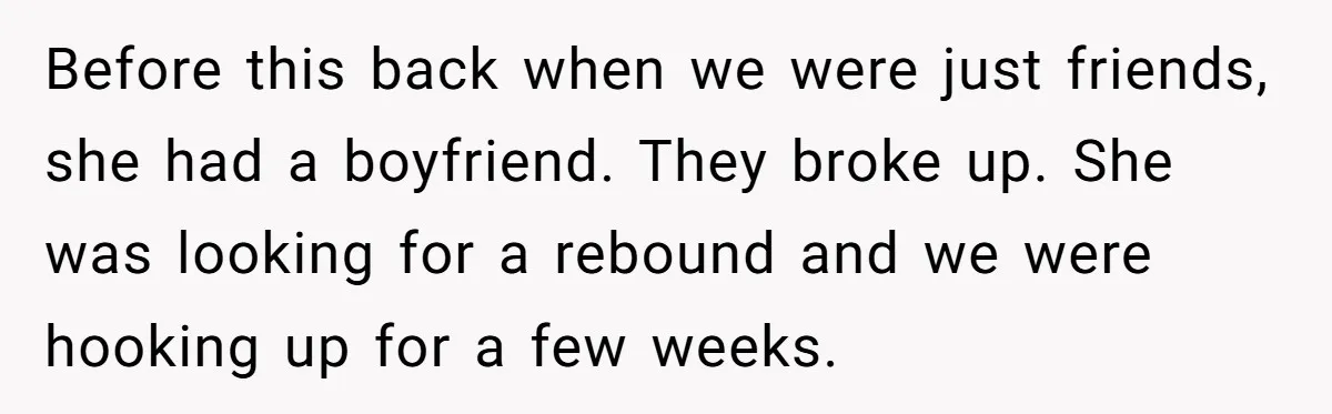 Before this back when we were just friends, she had a boyfriend. They broke up. She was looking for a rebound and we were hooking up for a few weeks.