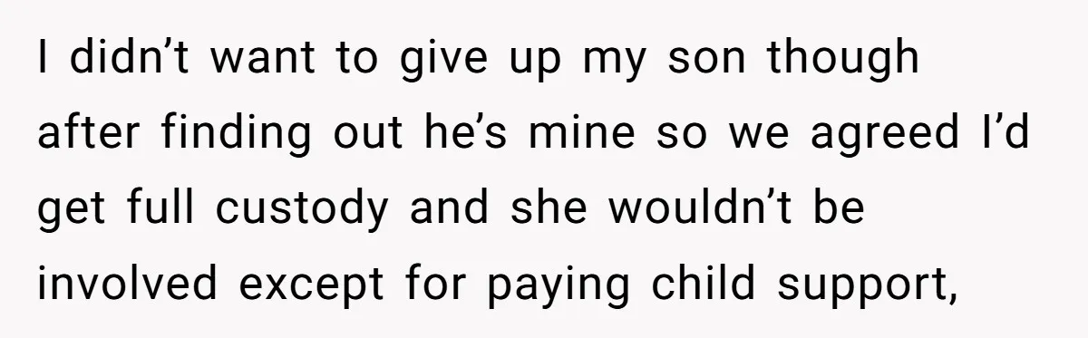 I didn’t want to give up my son though after finding out he’s mine so we agreed I’d get full custody and she wouldn’t be involved except for paying child...
