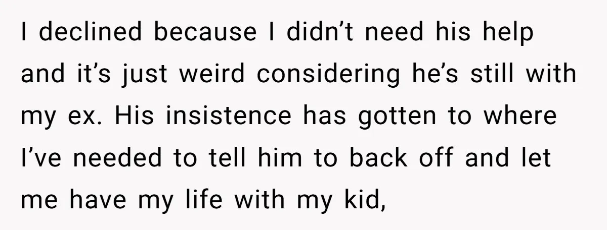 I declined because I didn’t need his help and it’s just weird considering he’s still with my ex. His insistence has gotten to where I’ve needed to tell him to...